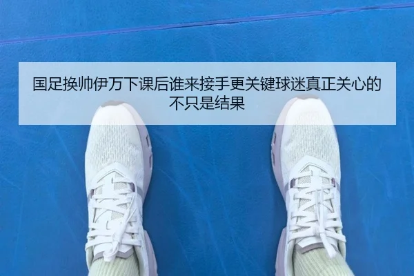 国足换帅伊万下课后谁来接手更关键球迷真正关心的不只是结果